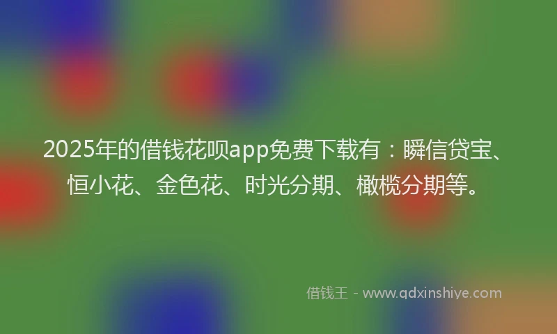 2025年的借钱花呗app免费下载有：瞬信贷宝、恒小花、金色花、时光分期、橄榄分期等。