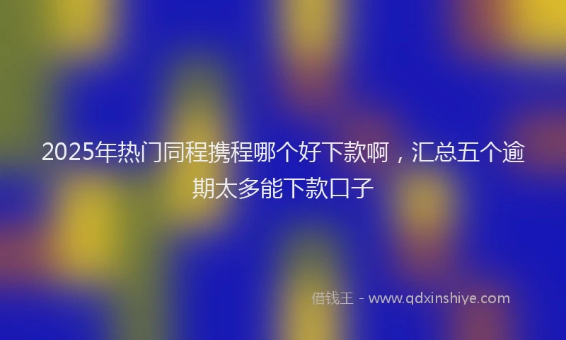 2025年热门同程携程哪个好下款啊，汇总五个逾期太多能下款口子