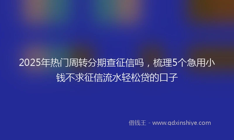 2025年热门周转分期查征信吗，梳理5个急用小钱不求征信流水轻松贷的口子