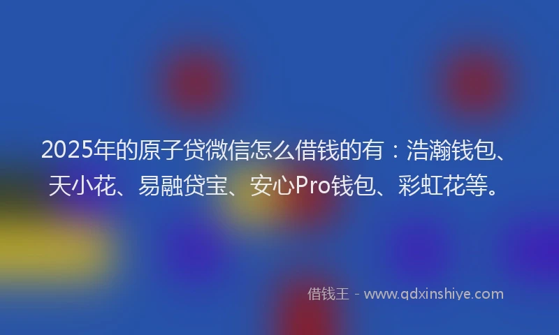 2025年的原子贷微信怎么借钱的有：浩瀚钱包、天小花、易融贷宝、安心Pro钱包、彩虹花等。