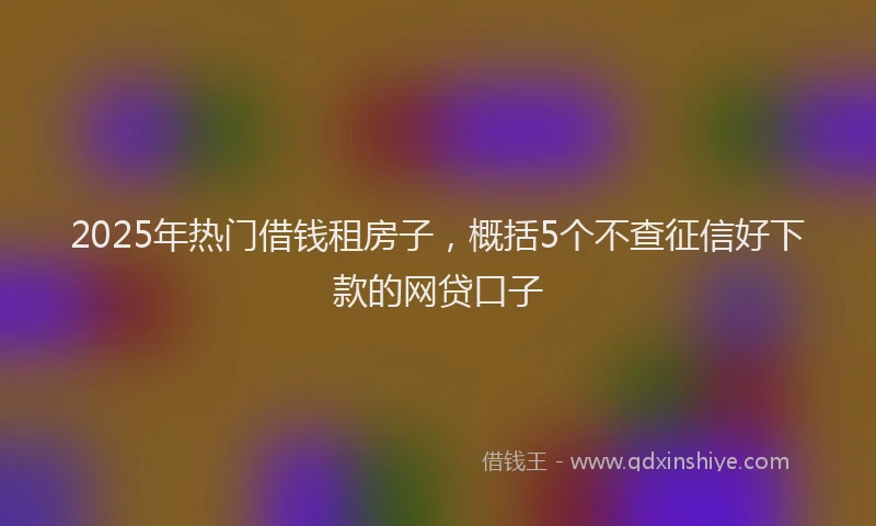 2025年热门借钱租房子，概括5个不查征信好下款的网贷口子