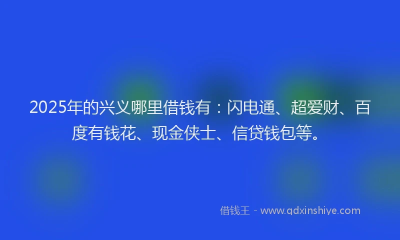 2025年的兴义哪里借钱有：闪电通、超爱财、百度有钱花、现金侠士、信贷钱包等。