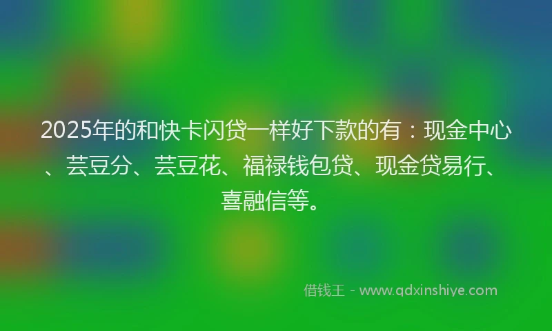 2025年的和快卡闪贷一样好下款的有：现金中心、芸豆分、芸豆花、福禄钱包贷、现金贷易行、喜融信等。
