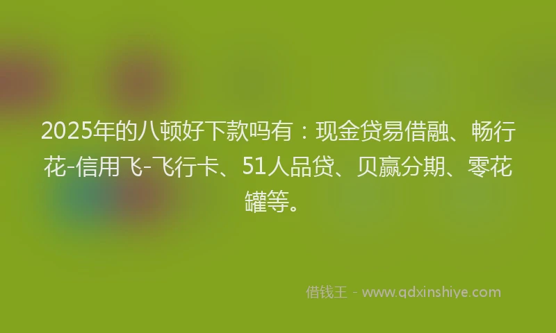 2025年的八顿好下款吗有：现金贷易借融、畅行花-信用飞-飞行卡、51人品贷、贝赢分期、零花罐等。