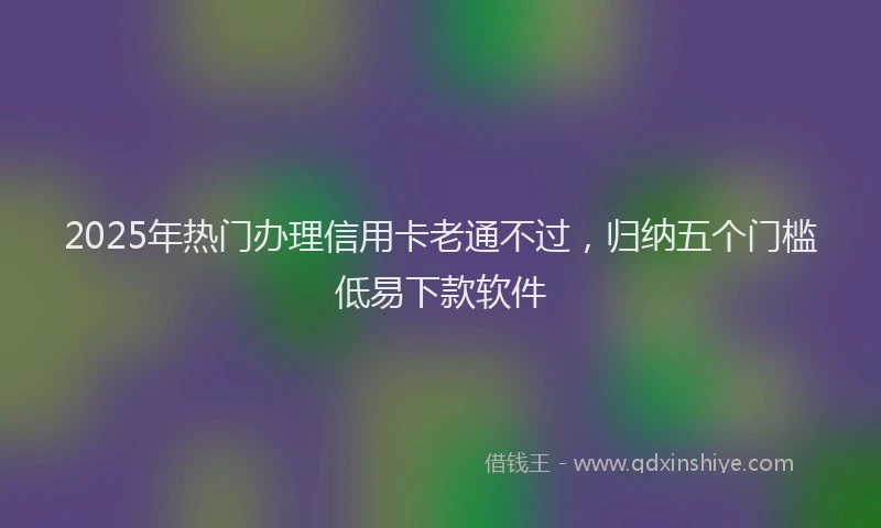 2025年热门办理信用卡老通不过，归纳五个门槛低易下款软件