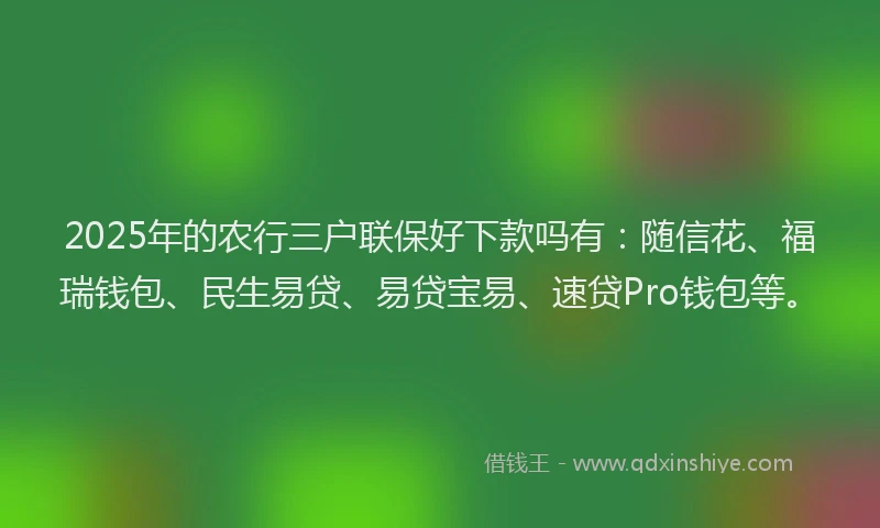 2025年的农行三户联保好下款吗有：随信花、福瑞钱包、民生易贷、易贷宝易、速贷Pro钱包等。