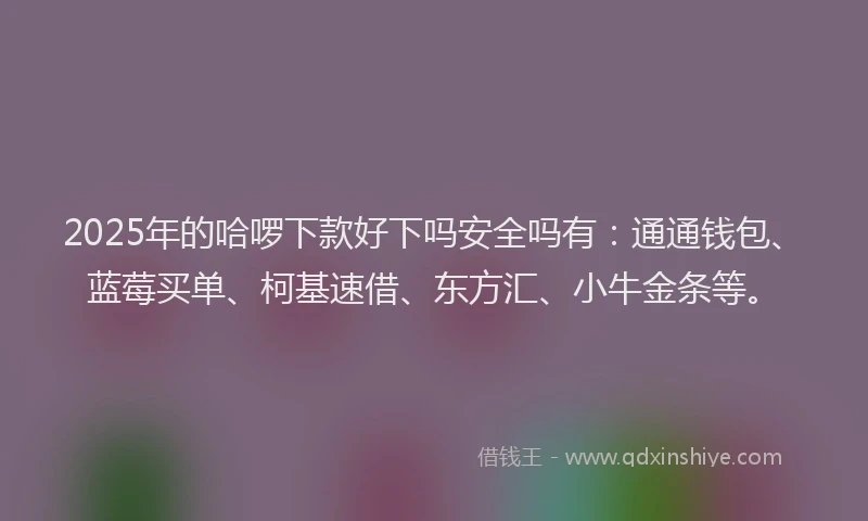 2025年的哈啰下款好下吗安全吗有：通通钱包、蓝莓买单、柯基速借、东方汇、小牛金条等。