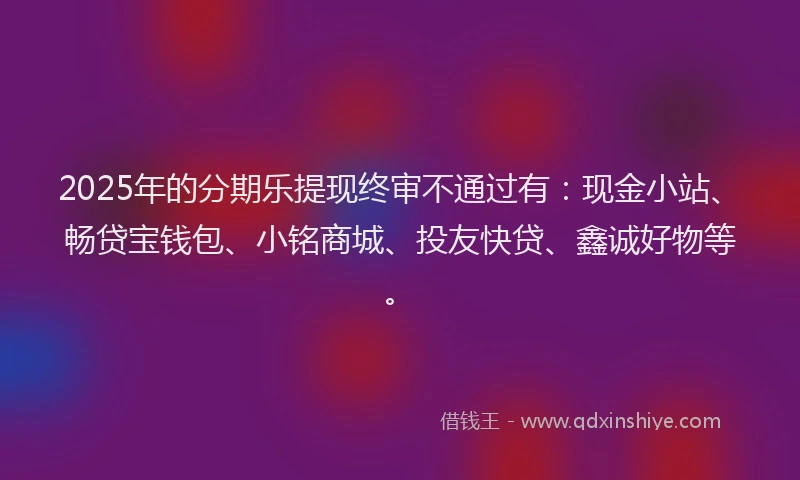 2025年的分期乐提现终审不通过有：现金小站、畅贷宝钱包、小铭商城、投友快贷、鑫诚好物等。