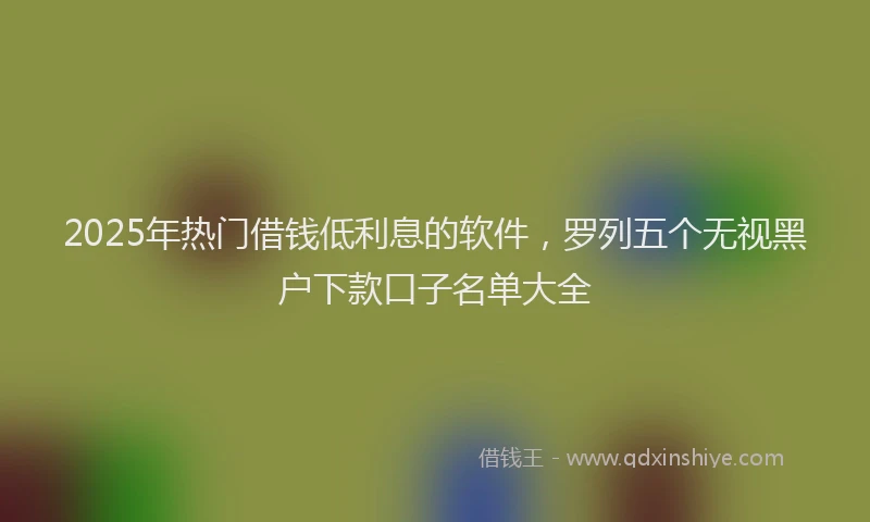 2025年热门借钱低利息的软件，罗列五个无视黑户下款口子名单大全