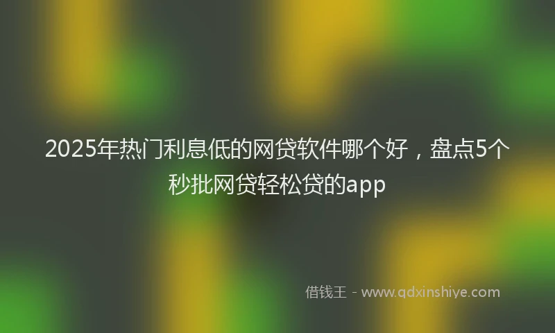 2025年热门利息低的网贷软件哪个好，盘点5个秒批网贷轻松贷的app