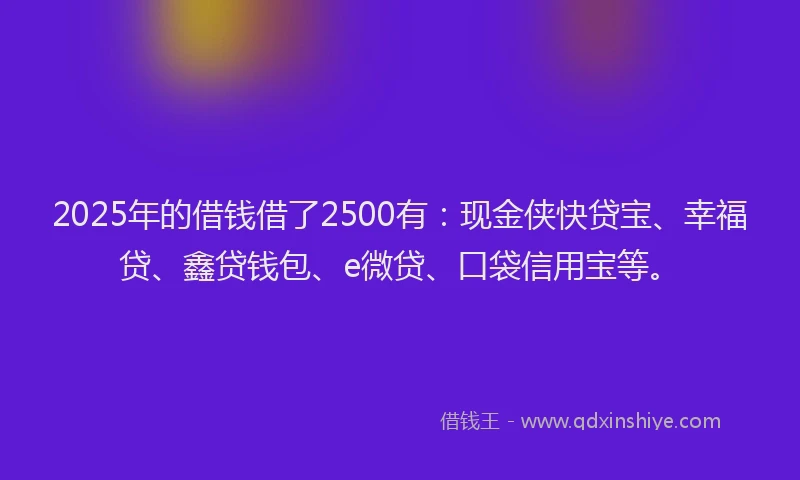 2025年的借钱借了2500有：现金侠快贷宝、幸福贷、鑫贷钱包、e微贷、口袋信用宝等。