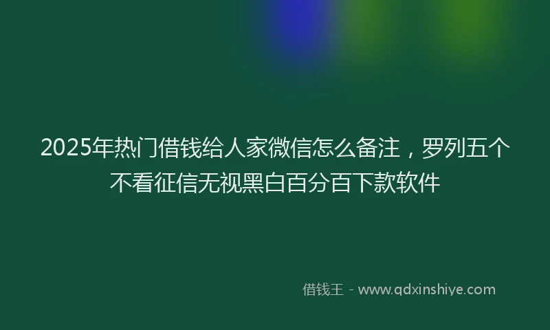 2025年热门借钱给人家微信怎么备注，罗列五个不看征信无视黑白百分百下款软件