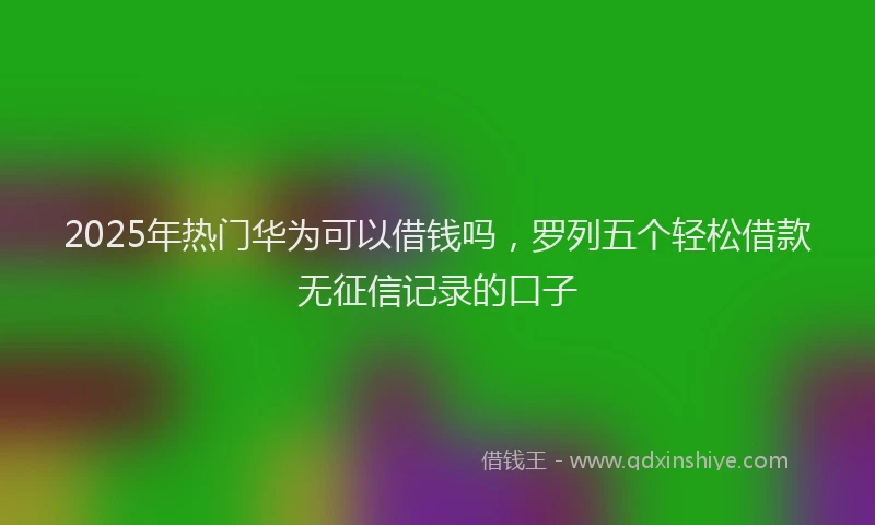 2025年热门华为可以借钱吗，罗列五个轻松借款无征信记录的口子