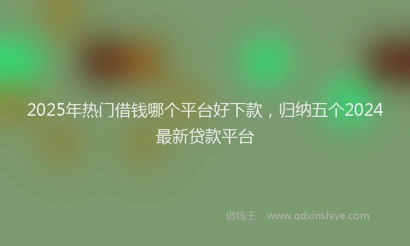 2025年热门借钱哪个平台好下款，归纳五个2024最新贷款平台