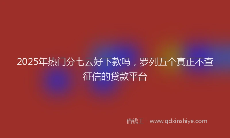 2025年热门分七云好下款吗，罗列五个真正不查征信的贷款平台