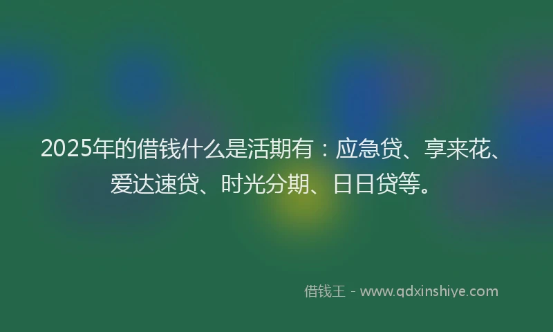 2025年的借钱什么是活期有：应急贷、享来花、爱达速贷、时光分期、日日贷等。