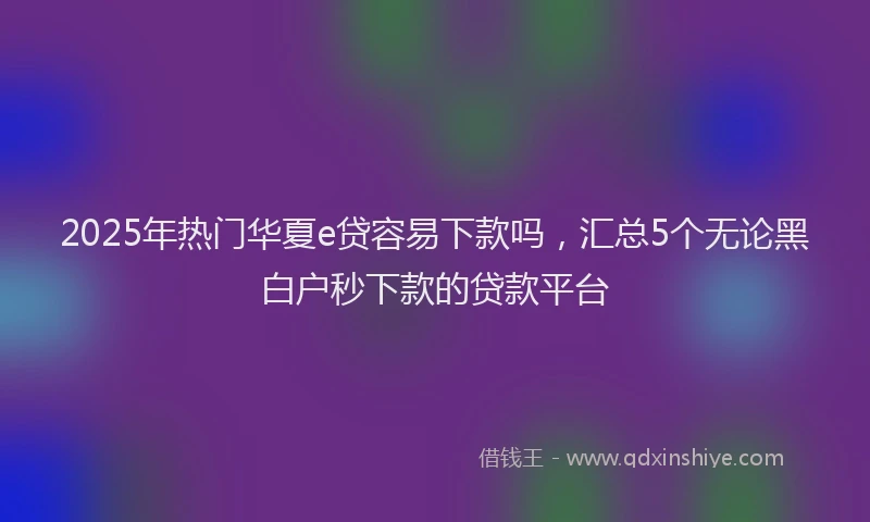 2025年热门华夏e贷容易下款吗，汇总5个无论黑白户秒下款的贷款平台