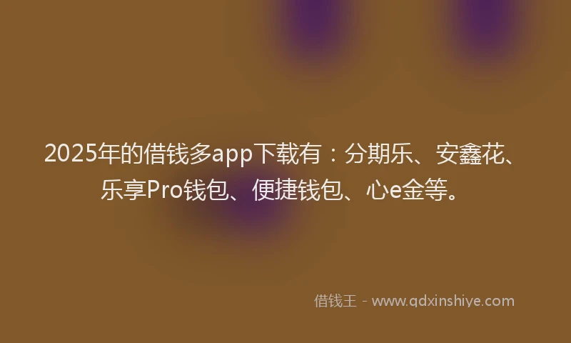 2025年的借钱多app下载有：分期乐、安鑫花、乐享Pro钱包、便捷钱包、心e金等。