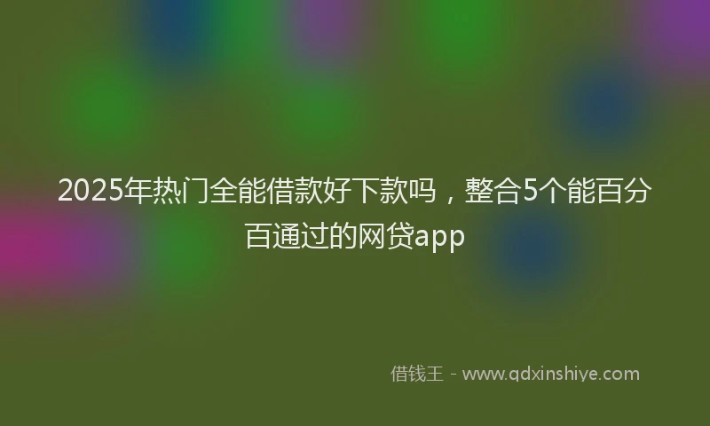 2025年热门全能借款好下款吗，整合5个能百分百通过的网贷app