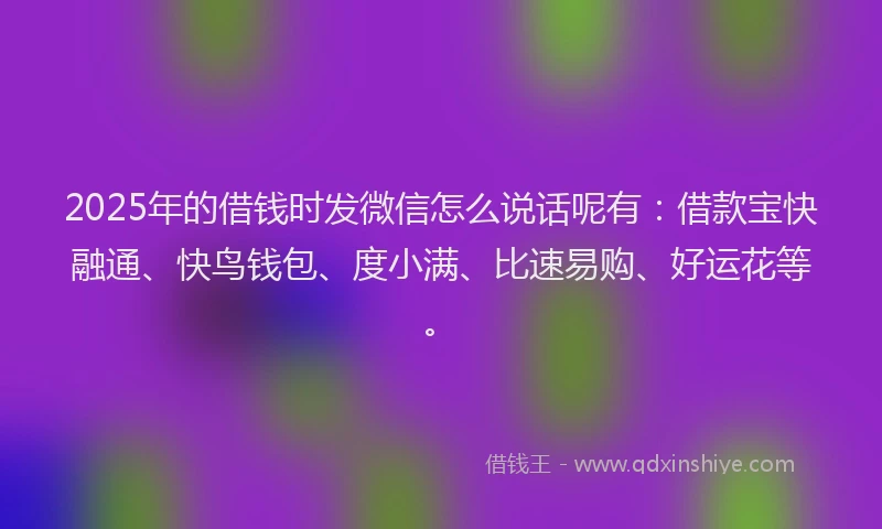 2025年的借钱时发微信怎么说话呢有：借款宝快融通、快鸟钱包、度小满、比速易购、好运花等。
