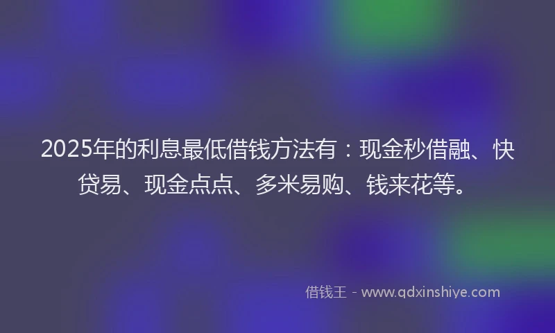 2025年的利息最低借钱方法有：现金秒借融、快贷易、现金点点、多米易购、钱来花等。