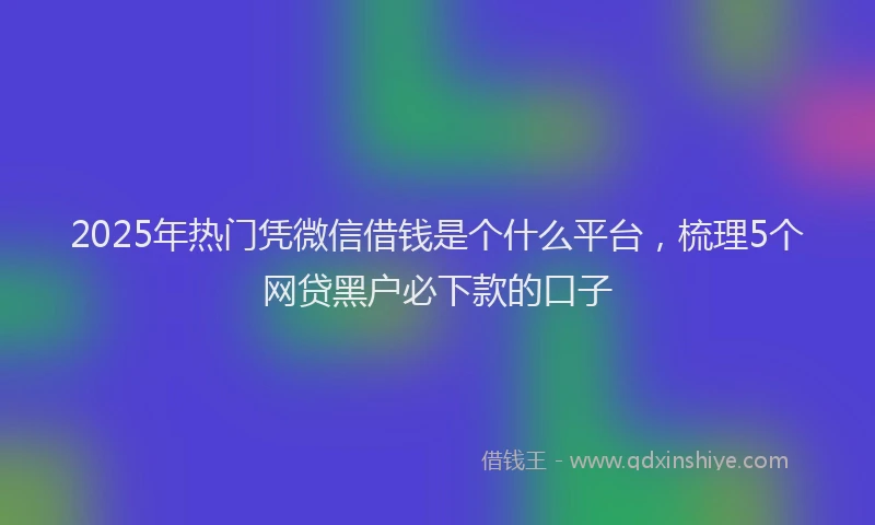 2025年热门凭微信借钱是个什么平台，梳理5个网贷黑户必下款的口子