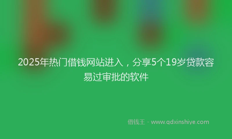 2025年热门借钱网站进入，分享5个19岁贷款容易过审批的软件