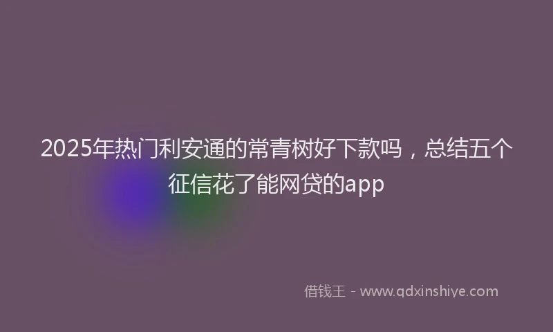 2025年热门利安通的常青树好下款吗，总结五个征信花了能网贷的app