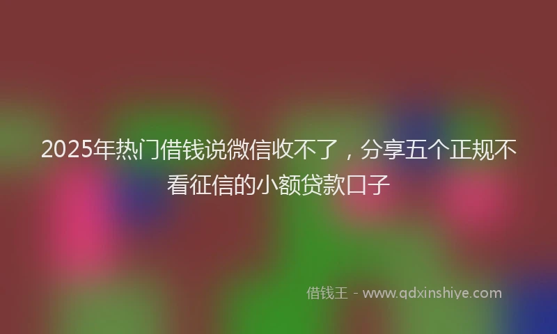 2025年热门借钱说微信收不了，分享五个正规不看征信的小额贷款口子