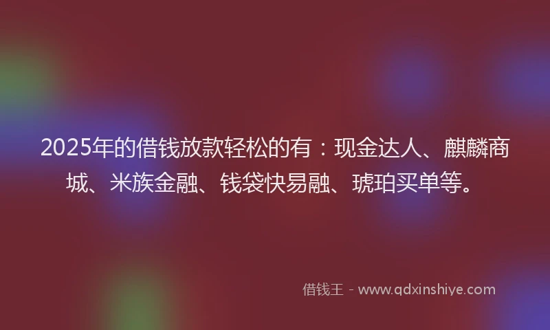 2025年的借钱放款轻松的有：现金达人、麒麟商城、米族金融、钱袋快易融、琥珀买单等。