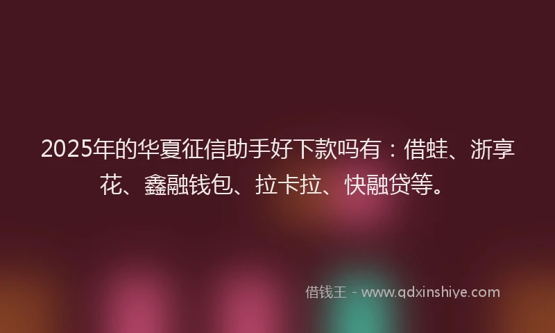 2025年的华夏征信助手好下款吗有：借蛙、浙享花、鑫融钱包、拉卡拉、快融贷等。