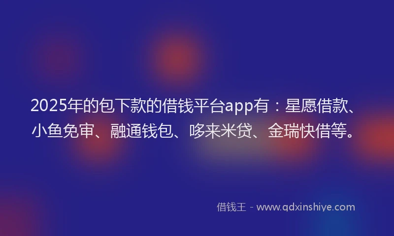 2025年的包下款的借钱平台app有：星愿借款、小鱼免审、融通钱包、哆来米贷、金瑞快借等。