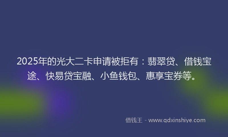 2025年的光大二卡申请被拒有：翡翠贷、借钱宝途、快易贷宝融、小鱼钱包、惠享宝券等。