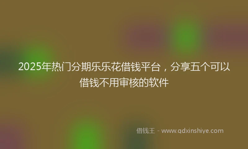 2025年热门分期乐乐花借钱平台，分享五个可以借钱不用审核的软件