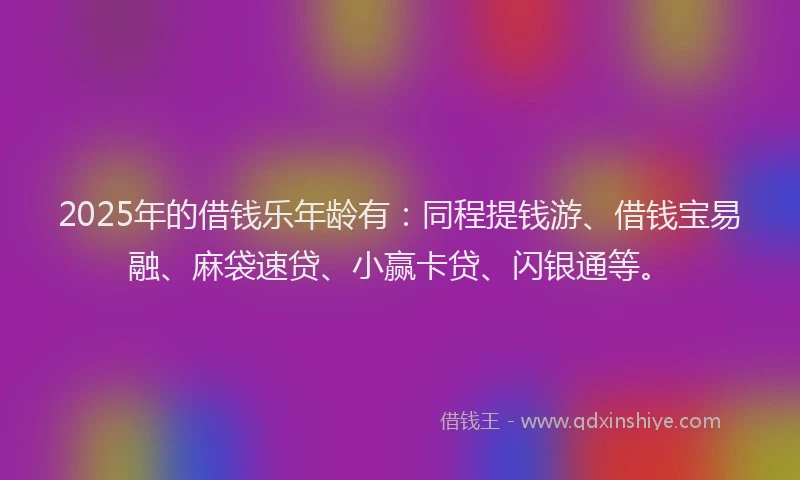 2025年的借钱乐年龄有：同程提钱游、借钱宝易融、麻袋速贷、小赢卡贷、闪银通等。