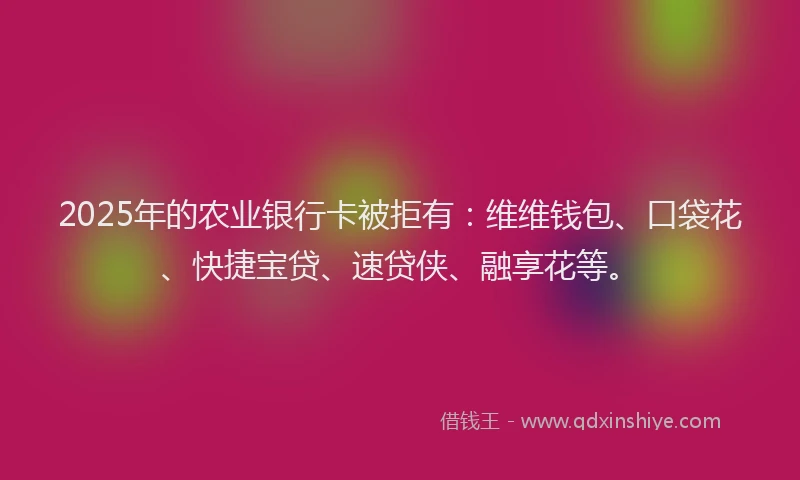 2025年的农业银行卡被拒有：维维钱包、口袋花、快捷宝贷、速贷侠、融享花等。