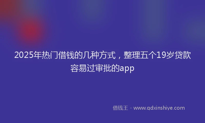 2025年热门借钱的几种方式，整理五个19岁贷款容易过审批的app