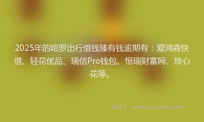 2025年的哈罗出行借钱臻有钱逾期有：爱鸿森快借、轻花优品、瑞信Pro钱包、恒瑞财富网、放心花等。