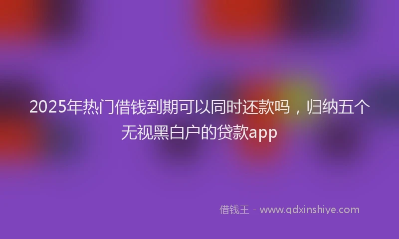 2025年热门借钱到期可以同时还款吗，归纳五个无视黑白户的贷款app