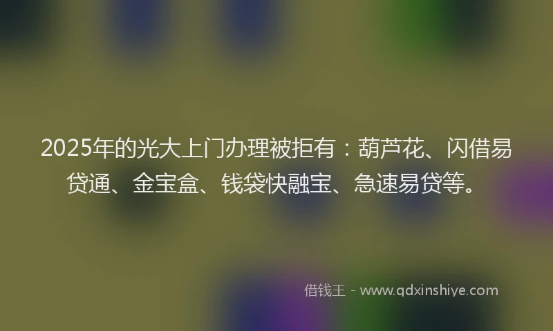 2025年的光大上门办理被拒有：葫芦花、闪借易贷通、金宝盒、钱袋快融宝、急速易贷等。
