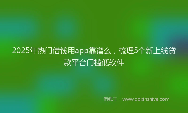 2025年热门借钱用app靠谱么，梳理5个新上线贷款平台门槛低软件