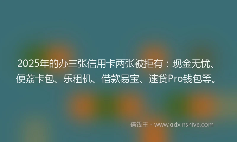 2025年的办三张信用卡两张被拒有：现金无忧、便荔卡包、乐租机、借款易宝、速贷Pro钱包等。