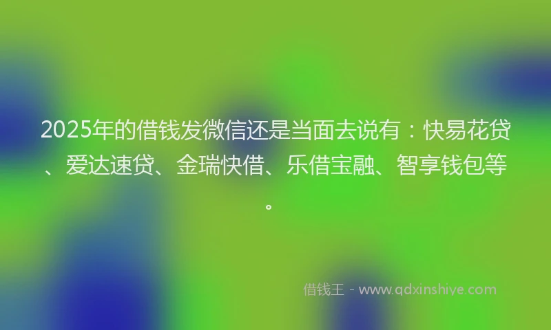 2025年的借钱发微信还是当面去说有：快易花贷、爱达速贷、金瑞快借、乐借宝融、智享钱包等。