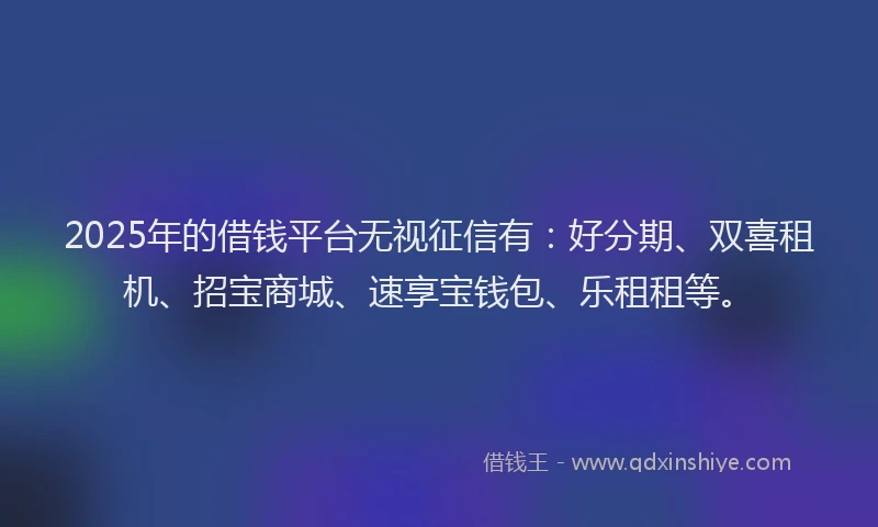 2025年的借钱平台无视征信有：好分期、双喜租机、招宝商城、速享宝钱包、乐租租等。