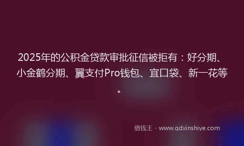 2025年的公积金贷款审批征信被拒有：好分期、小金鹤分期、翼支付Pro钱包、宜口袋、新一花等。