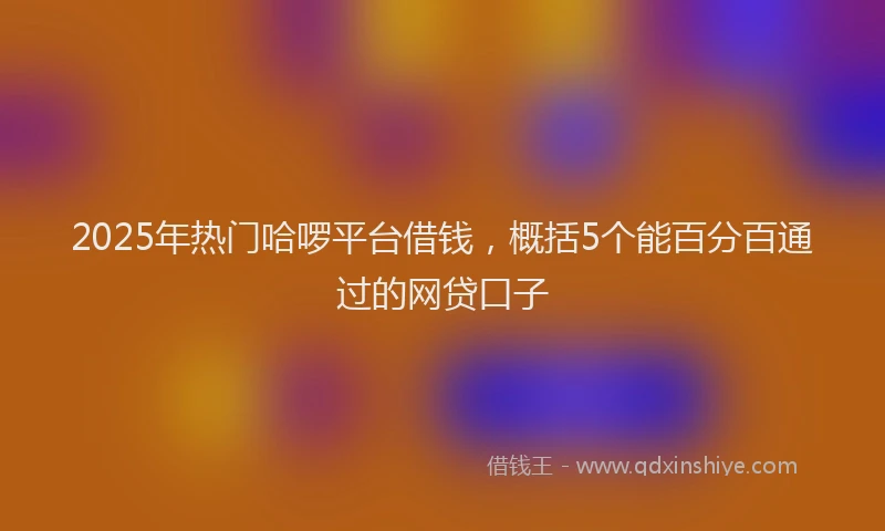2025年热门哈啰平台借钱，概括5个能百分百通过的网贷口子