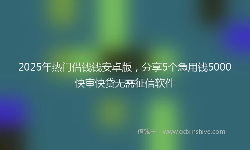 2025年热门借钱钱安卓版，分享5个急用钱5000快审快贷无需征信软件