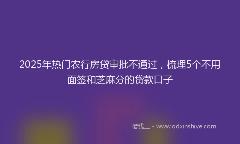 2025年热门农行房贷审批不通过，梳理5个不用面签和芝麻分的贷款口子