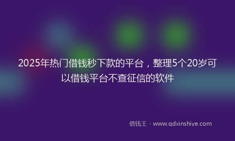 2025年热门借钱秒下款的平台，整理5个20岁可以借钱平台不查征信的软件