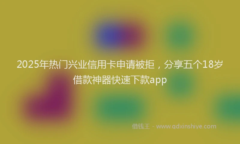 2025年热门兴业信用卡申请被拒，分享五个18岁借款神器快速下款app